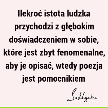 Ilekroć istota ludzka przychodzi z głębokim doświadczeniem w sobie, które jest zbyt fenomenalne, aby je opisać, wtedy poezja jest