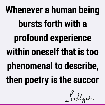 Whenever a human being bursts forth with a profound experience within oneself that is too phenomenal to describe, then poetry is the