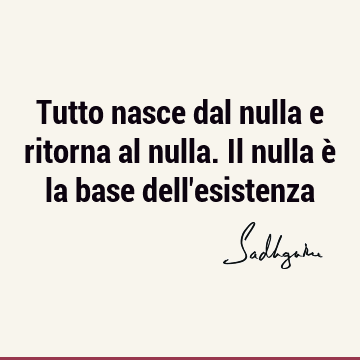 Tutto nasce dal nulla e ritorna al nulla. Il nulla è la base dell