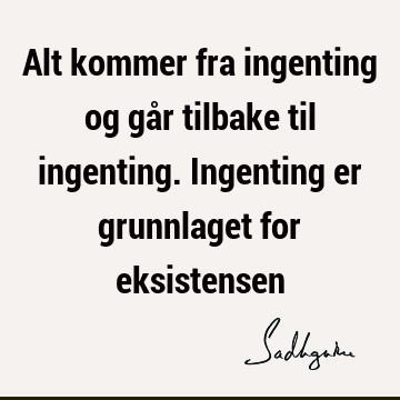 Alt kommer fra ingenting og går tilbake til ingenting. Ingenting er grunnlaget for