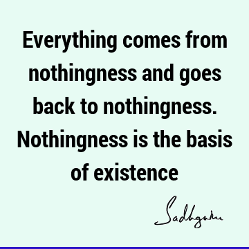 Everything comes from nothingness and goes back to nothingness. Nothingness is the basis of