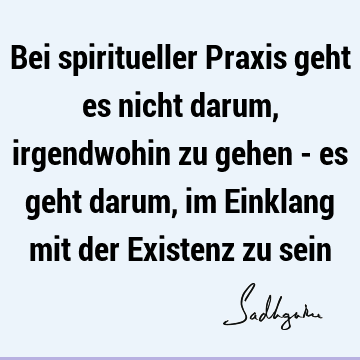 Bei spiritueller Praxis geht es nicht darum, irgendwohin zu gehen - es geht darum, im Einklang mit der Existenz zu