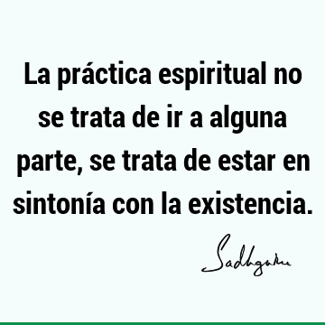 La práctica espiritual no se trata de ir a alguna parte, se trata de estar en sintonía con la