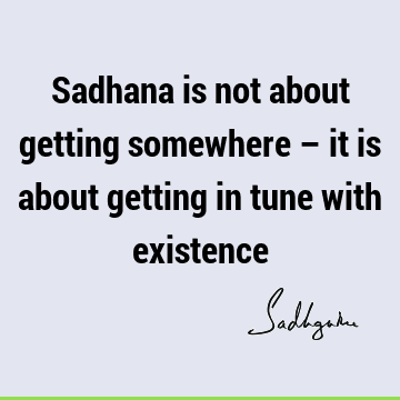 Sadhana is not about getting somewhere – it is about getting in tune with