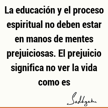 La educación y el proceso espiritual no deben estar en manos de mentes prejuiciosas. El prejuicio significa no ver la vida como