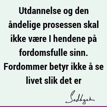 Utdannelse og den åndelige prosessen skal ikke være i hendene på fordomsfulle sinn. Fordommer betyr ikke å se livet slik det