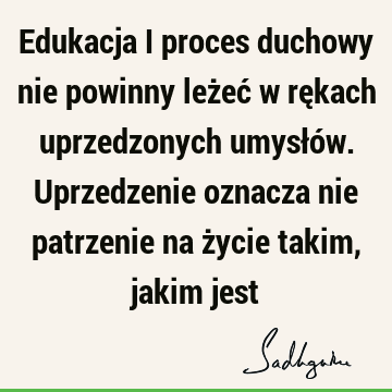 Edukacja i proces duchowy nie powinny leżeć w rękach uprzedzonych umysłów. Uprzedzenie oznacza nie patrzenie na życie takim, jakim