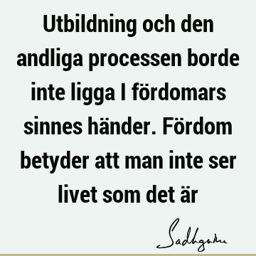 Utbildning och den andliga processen borde inte ligga i fördomars sinnes händer. Fördom betyder att man inte ser livet som det ä