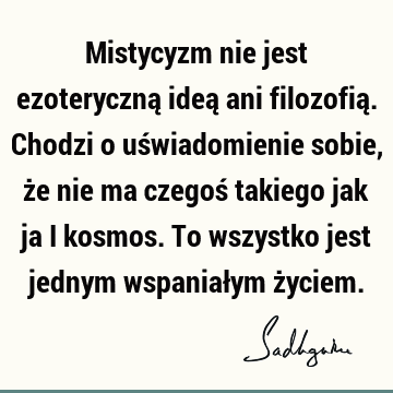 Mistycyzm nie jest ezoteryczną ideą ani filozofią. Chodzi o uświadomienie sobie, że nie ma czegoś takiego jak ja i kosmos. To wszystko jest jednym wspaniałym ż