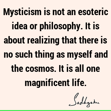 Mysticism is not an esoteric idea or philosophy. It is about realizing that there is no such thing as myself and the cosmos. It is all one magnificent