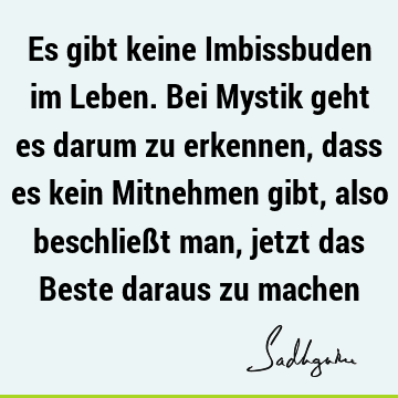 Es gibt keine Imbissbuden im Leben. Bei Mystik geht es darum zu erkennen, dass es kein Mitnehmen gibt, also beschließt man, jetzt das Beste daraus zu