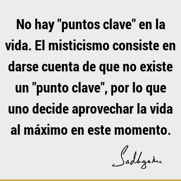 No hay "puntos clave" en la vida. El misticismo consiste en darse cuenta de que no existe un "punto clave", por lo que uno decide aprovechar la vida al máximo