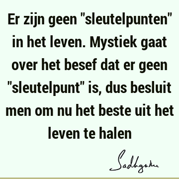 Er zijn geen "sleutelpunten" in het leven. Mystiek gaat over het besef dat er geen "sleutelpunt" is, dus besluit men om nu het beste uit het leven te