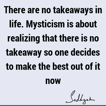 There are no takeaways in life. Mysticism is about realizing that there is no takeaway so one decides to make the best out of it