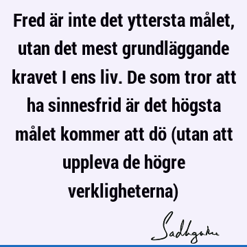 Fred är inte det yttersta målet, utan det mest grundläggande kravet i ens liv. De som tror att ha sinnesfrid är det högsta målet kommer att dö (utan att