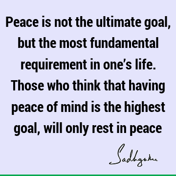 Peace is not the ultimate goal, but the most fundamental requirement in one’s life. Those who think that having peace of mind is the highest goal, will only