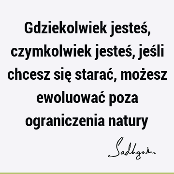 Gdziekolwiek jesteś, czymkolwiek jesteś, jeśli chcesz się starać, możesz ewoluować poza ograniczenia