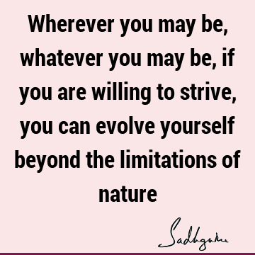 Wherever you may be, whatever you may be, if you are willing to strive, you can evolve yourself beyond the limitations of