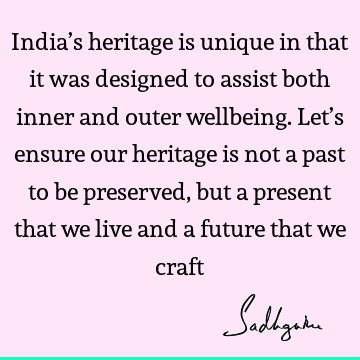 India’s heritage is unique in that it was designed to assist both inner and outer wellbeing. Let’s ensure our heritage is not a past to be preserved, but a