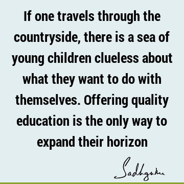 If one travels through the countryside, there is a sea of young children clueless about what they want to do with themselves. Offering quality education is the