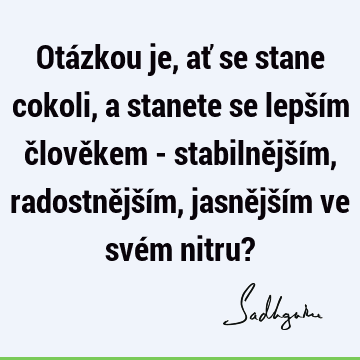 Otázkou je, ať se stane cokoli, a stanete se lepším člověkem - stabilnějším, radostnějším, jasnějším ve svém nitru?