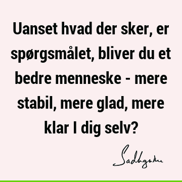 Uanset hvad der sker, er spørgsmålet, bliver du et bedre menneske - mere stabil, mere glad, mere klar i dig selv?