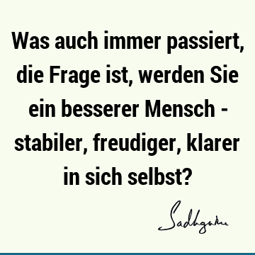 Was auch immer passiert, die Frage ist, werden Sie ein besserer Mensch - stabiler, freudiger, klarer in sich selbst?