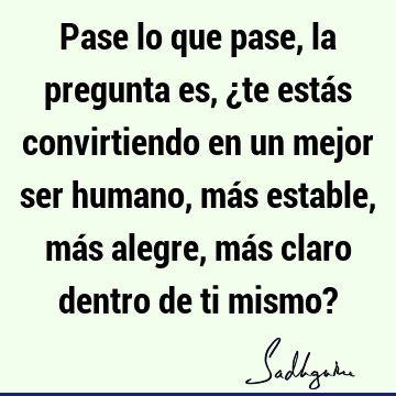 Pase lo que pase, la pregunta es, ¿te estás convirtiendo en un mejor ser humano, más estable, más alegre, más claro dentro de ti mismo?