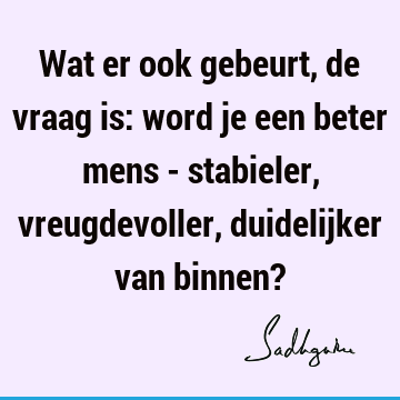 Wat er ook gebeurt, de vraag is: word je een beter mens - stabieler, vreugdevoller, duidelijker van binnen?