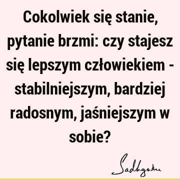 Cokolwiek się stanie, pytanie brzmi: czy stajesz się lepszym człowiekiem - stabilniejszym, bardziej radosnym, jaśniejszym w sobie?