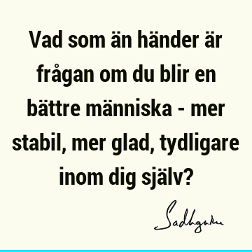 Vad som än händer är frågan om du blir en bättre människa - mer stabil, mer glad, tydligare inom dig själv?