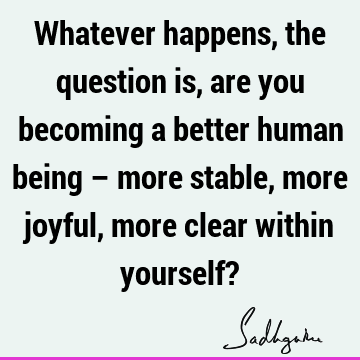 Whatever happens, the question is, are you becoming a better human being – more stable, more joyful, more clear within yourself?