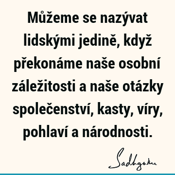 Můžeme se nazývat lidskými jedině, když překonáme naše osobní záležitosti a naše otázky společenství, kasty, víry, pohlaví a ná