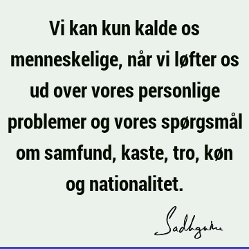 Vi kan kun kalde os menneskelige, når vi løfter os ud over vores personlige problemer og vores spørgsmål om samfund, kaste, tro, køn og