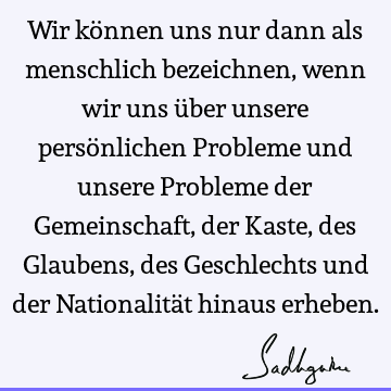 Wir können uns nur dann als menschlich bezeichnen, wenn wir uns über unsere persönlichen Probleme und unsere Probleme der Gemeinschaft, der Kaste, des Glaubens,