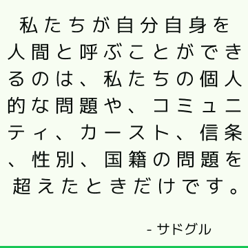 私たちが自分自身を人間と呼ぶことができるのは、私たちの個人的な問題や、コミュニティ、カースト、信条、性別、国籍の問題を超えたときだけです。