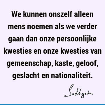 We kunnen onszelf alleen mens noemen als we verder gaan dan onze persoonlijke kwesties en onze kwesties van gemeenschap, kaste, geloof, geslacht en