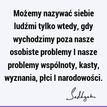 Możemy nazywać siebie ludźmi tylko wtedy, gdy wychodzimy poza nasze osobiste problemy i nasze problemy wspólnoty, kasty, wyznania, płci i narodowoś