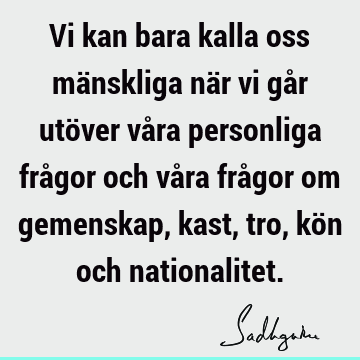 Vi kan bara kalla oss mänskliga när vi går utöver våra personliga frågor och våra frågor om gemenskap, kast, tro, kön och