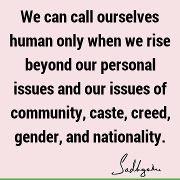 We can call ourselves human only when we rise beyond our personal issues and our issues of community, caste, creed, gender, and