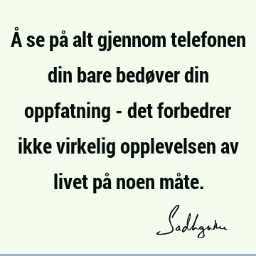 Å se på alt gjennom telefonen din bare bedøver din oppfatning - det forbedrer ikke virkelig opplevelsen av livet på noen må