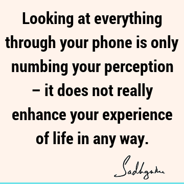 Looking at everything through your phone is only numbing your perception – it does not really enhance your experience of life in any