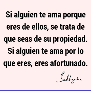 Si alguien te ama porque eres de ellos, se trata de que seas de su  propiedad. Si alguien te ama por lo que eres, eres  Sadhguru