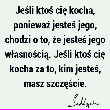 Jeśli ktoś cię kocha, ponieważ jesteś jego, chodzi o to, że jesteś jego własnością. Jeśli ktoś cię kocha za to, kim jesteś, masz szczęś