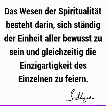 Das Wesen der Spiritualität besteht darin, sich ständig der Einheit aller bewusst zu sein und gleichzeitig die Einzigartigkeit des Einzelnen zu