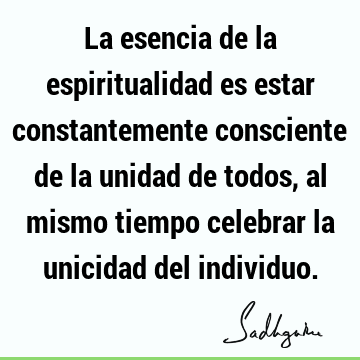 La esencia de la espiritualidad es estar constantemente consciente de la unidad de todos, al mismo tiempo celebrar la unicidad del