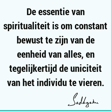 De essentie van spiritualiteit is om constant bewust te zijn van de eenheid van alles, en tegelijkertijd de uniciteit van het individu te