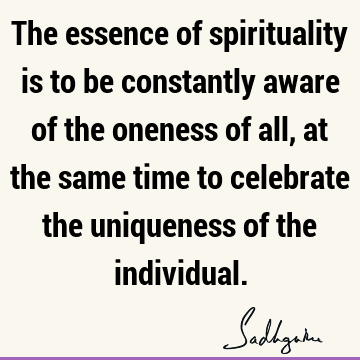 The essence of spirituality is to be constantly aware of the oneness of all, at the same time to celebrate the uniqueness of the