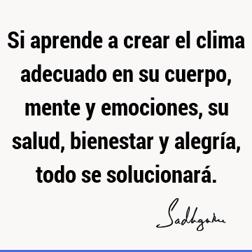 Si aprende a crear el clima adecuado en su cuerpo, mente y emociones, su salud, bienestar y alegría, todo se solucionará