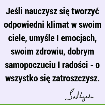 Jeśli nauczysz się tworzyć odpowiedni klimat w swoim ciele, umyśle i emocjach, swoim zdrowiu, dobrym samopoczuciu i radości - o wszystko się